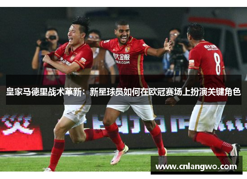 皇家马德里战术革新:新星球员如何在欧冠赛场上扮演关键角色 皇家马德里战术革新:新星球员如何在欧冠赛场上扮演关键角色