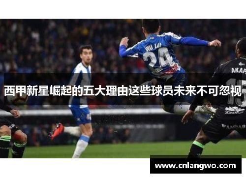 西甲新星崛起的五大理由这些球员未来不可忽视