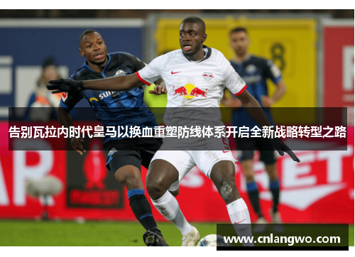 告别瓦拉内时代皇马以换血重塑防线体系开启全新战略转型之路